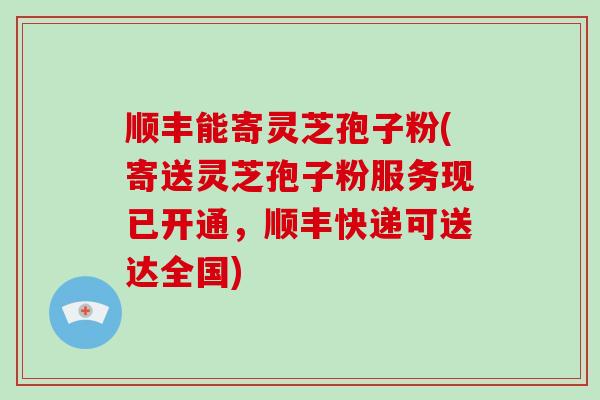 顺丰能寄灵芝孢子粉(寄送灵芝孢子粉服务现已开通，顺丰快递可送达全国)