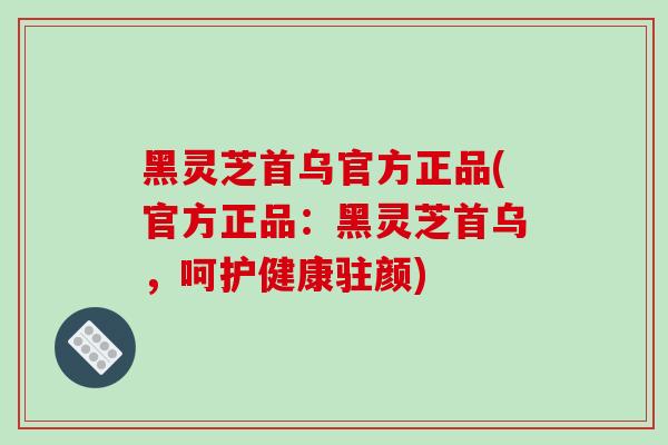 黑灵芝首乌官方正品(官方正品：黑灵芝首乌，呵护健康驻颜)
