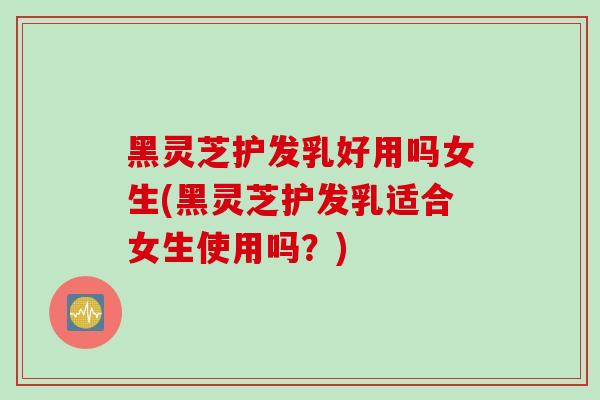黑灵芝护发乳好用吗女生(黑灵芝护发乳适合女生使用吗？)