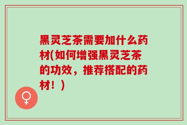 黑灵芝茶需要加什么药材(如何增强黑灵芝茶的功效，推荐搭配的药材！)