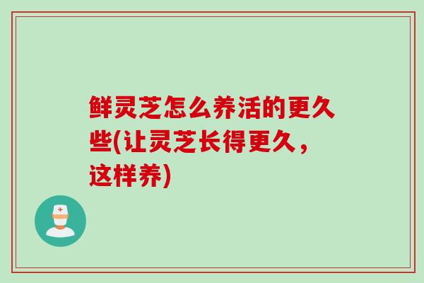 鲜灵芝怎么养活的更久些(让灵芝长得更久，这样养)