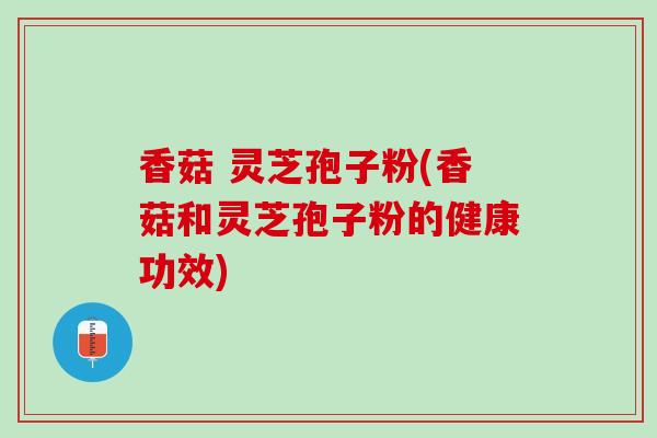 香菇 灵芝孢子粉(香菇和灵芝孢子粉的健康功效)