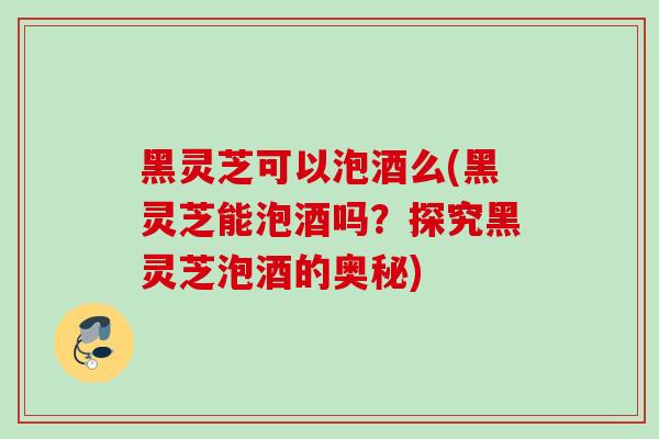 黑灵芝可以泡酒么(黑灵芝能泡酒吗？探究黑灵芝泡酒的奥秘)