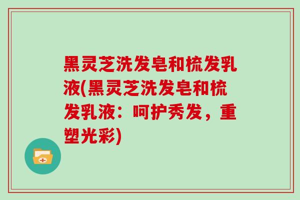 黑灵芝洗发皂和梳发乳液(黑灵芝洗发皂和梳发乳液：呵护秀发，重塑光彩)