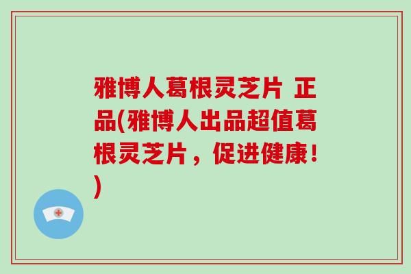 雅博人葛根灵芝片 正品(雅博人出品超值葛根灵芝片，促进健康！)