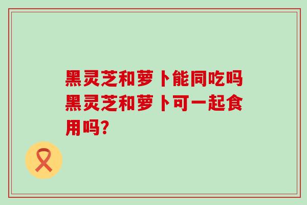 黑灵芝和萝卜能同吃吗黑灵芝和萝卜可一起食用吗？