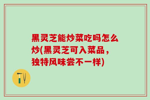 黑灵芝能炒菜吃吗怎么炒(黑灵芝可入菜品，独特风味尝不一样)