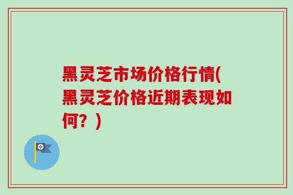 黑灵芝市场价格行情(黑灵芝价格近期表现如何？)