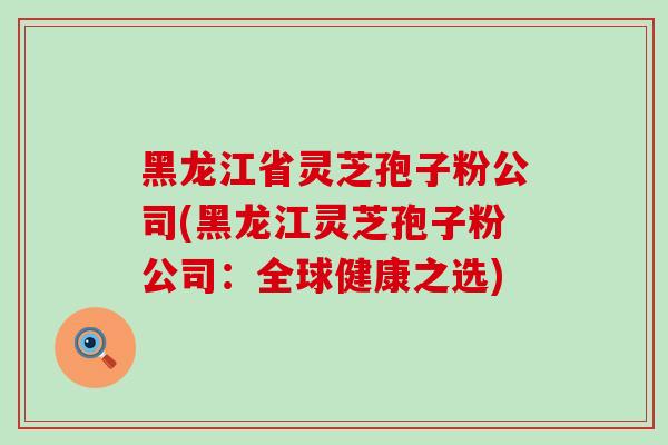 黑龙江省灵芝孢子粉公司(黑龙江灵芝孢子粉公司：全球健康之选)