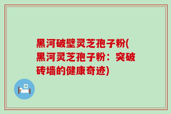 黑河破壁灵芝孢子粉(黑河灵芝孢子粉：突破砖墙的健康奇迹)
