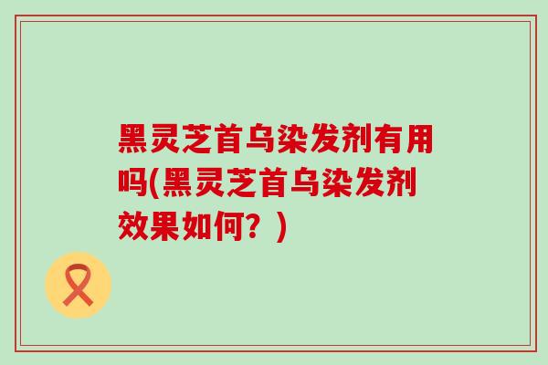黑灵芝首乌染发剂有用吗(黑灵芝首乌染发剂效果如何？)