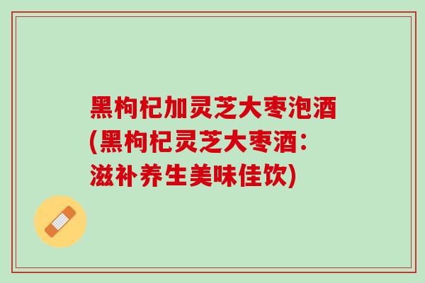 黑枸杞加灵芝大枣泡酒(黑枸杞灵芝大枣酒：滋补养生美味佳饮)