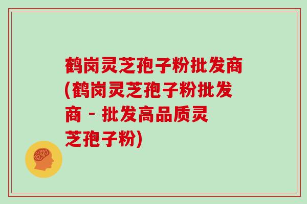 鹤岗灵芝孢子粉批发商(鹤岗灵芝孢子粉批发商 - 批发高品质灵芝孢子粉)
