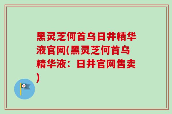 黑灵芝何首乌日井精华液官网(黑灵芝何首乌精华液：日井官网售卖)