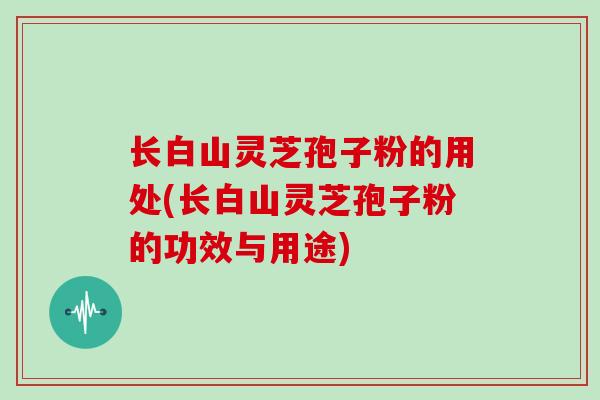 长白山灵芝孢子粉的用处(长白山灵芝孢子粉的功效与用途)