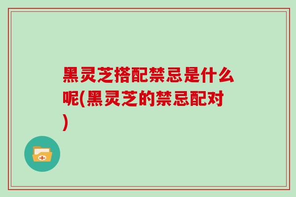 黑灵芝搭配禁忌是什么呢(黑灵芝的禁忌配对)