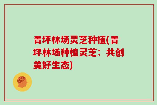 青坪林场灵芝种植(青坪林场种植灵芝：共创美好生态)
