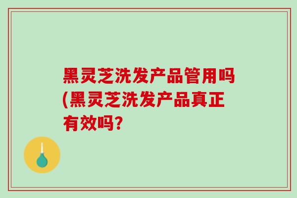 黑灵芝洗发产品管用吗(黑灵芝洗发产品真正有效吗？