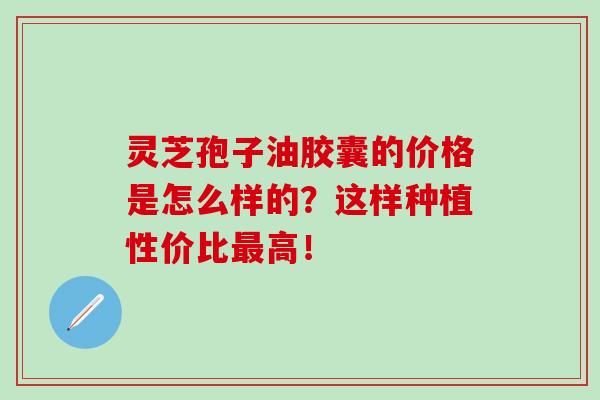 灵芝孢子油胶囊的价格是怎么样的？这样种植性价比最高！