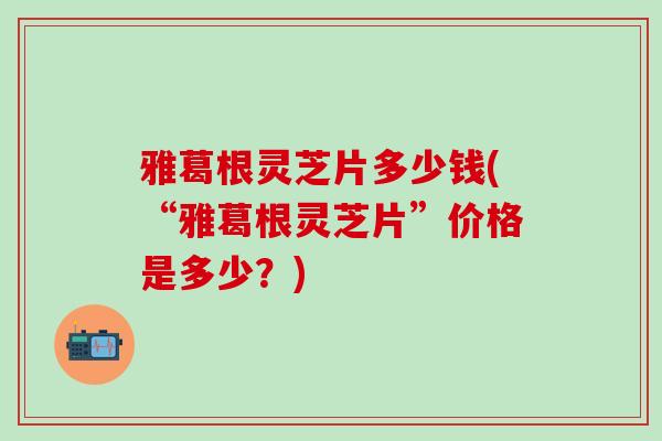 雅葛根灵芝片多少钱(“雅葛根灵芝片”价格是多少？)
