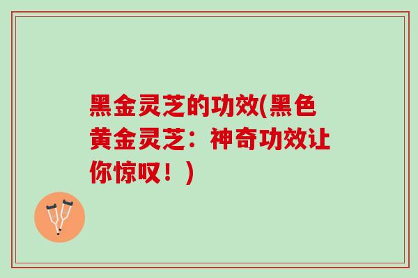黑金灵芝的功效(黑色黄金灵芝：神奇功效让你惊叹！)