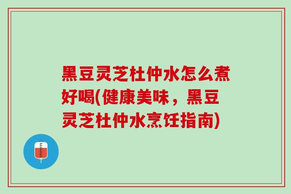 黑豆灵芝杜仲水怎么煮好喝(健康美味，黑豆灵芝杜仲水烹饪指南)