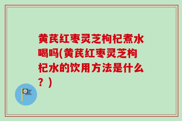黄芪红枣灵芝枸杞煮水喝吗(黄芪红枣灵芝枸杞水的饮用方法是什么？)
