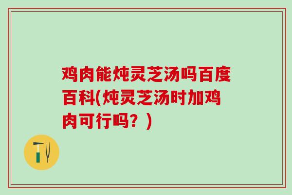鸡肉能炖灵芝汤吗百度百科(炖灵芝汤时加鸡肉可行吗？)