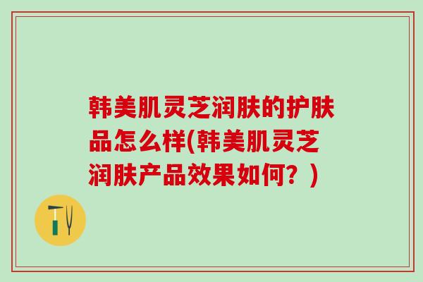 韩美肌灵芝润肤的护肤品怎么样(韩美肌灵芝润肤产品效果如何？)