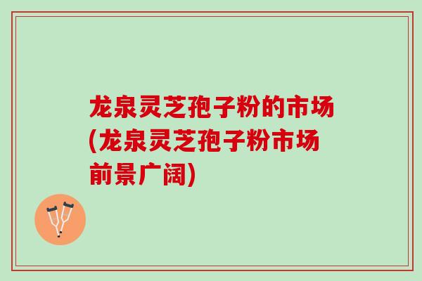 龙泉灵芝孢子粉的市场(龙泉灵芝孢子粉市场前景广阔)