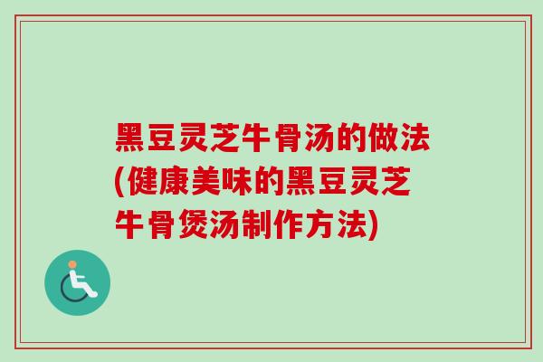黑豆灵芝牛骨汤的做法(健康美味的黑豆灵芝牛骨煲汤制作方法)