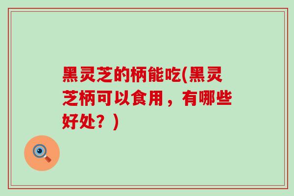 黑灵芝的柄能吃(黑灵芝柄可以食用，有哪些好处？)