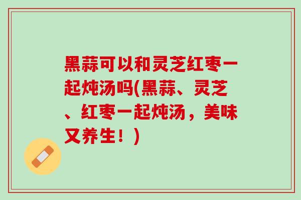 黑蒜可以和灵芝红枣一起炖汤吗(黑蒜、灵芝、红枣一起炖汤，美味又养生！)