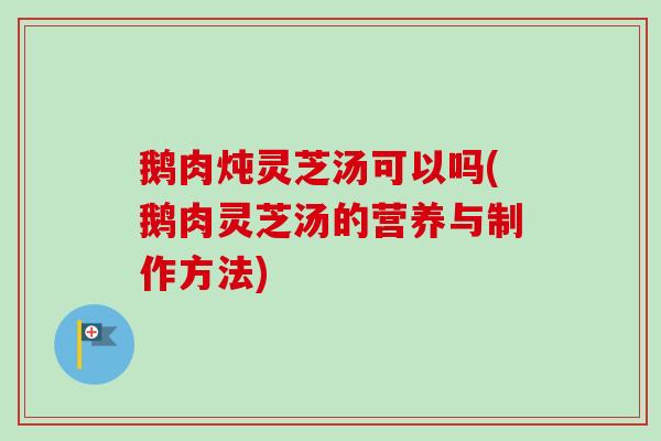 鹅肉炖灵芝汤可以吗(鹅肉灵芝汤的营养与制作方法)
