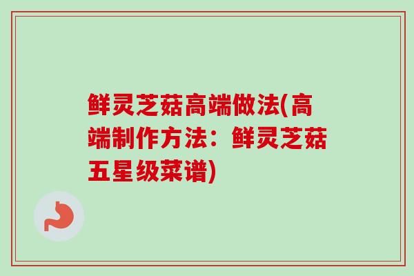 鲜灵芝菇高端做法(高端制作方法：鲜灵芝菇五星级菜谱)