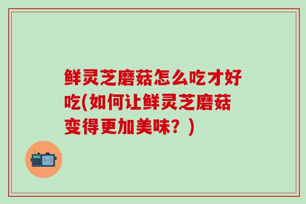 鲜灵芝磨菇怎么吃才好吃(如何让鲜灵芝磨菇变得更加美味？)