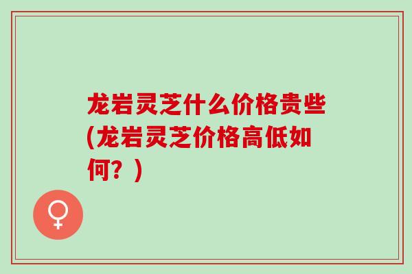 龙岩灵芝什么价格贵些(龙岩灵芝价格高低如何？)
