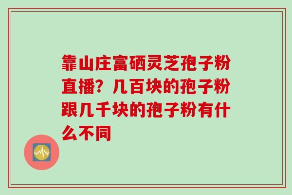 靠山庄富硒灵芝孢子粉直播？几百块的孢子粉跟几千块的孢子粉有什么不同