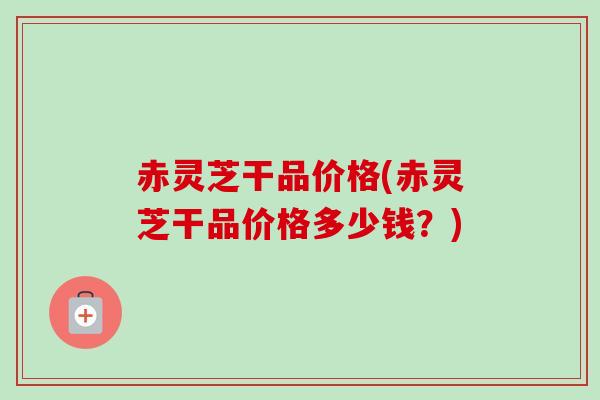 赤灵芝干品价格(赤灵芝干品价格多少钱？)