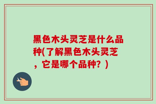 黑色木头灵芝是什么品种(了解黑色木头灵芝，它是哪个品种？)