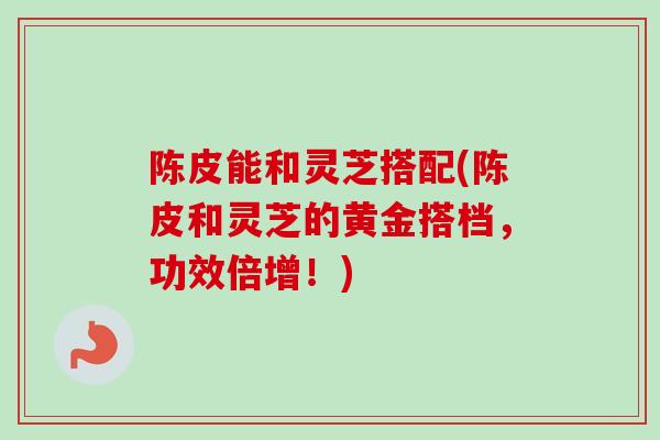 陈皮能和灵芝搭配(陈皮和灵芝的黄金搭档，功效倍增！)