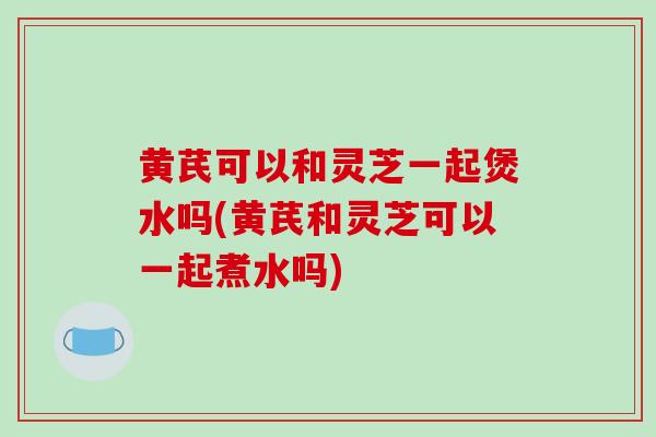黄芪可以和灵芝一起煲水吗(黄芪和灵芝可以一起煮水吗)