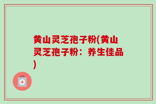 黄山灵芝孢子粉(黄山灵芝孢子粉：养生佳品)