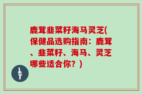 鹿茸韭菜籽海马灵芝(保健品选购指南：鹿茸、韭菜籽、海马、灵芝哪些适合你？)