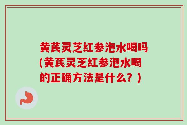 黄芪灵芝红参泡水喝吗(黄芪灵芝红参泡水喝的正确方法是什么？)