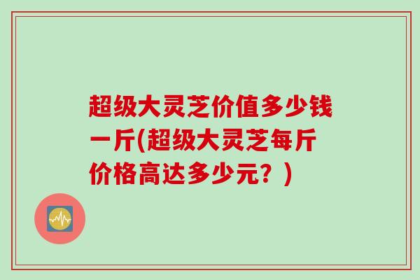 超级大灵芝价值多少钱一斤(超级大灵芝每斤价格高达多少元？)