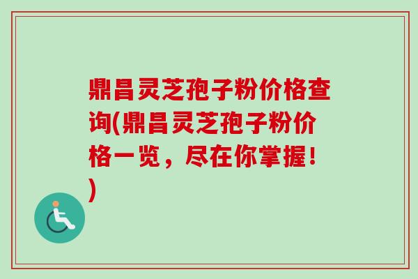 鼎昌灵芝孢子粉价格查询(鼎昌灵芝孢子粉价格一览，尽在你掌握！)