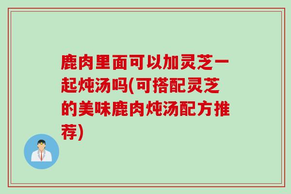 鹿肉里面可以加灵芝一起炖汤吗(可搭配灵芝的美味鹿肉炖汤配方推荐)