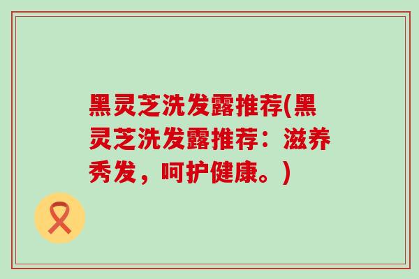 黑灵芝洗发露推荐(黑灵芝洗发露推荐：滋养秀发，呵护健康。)