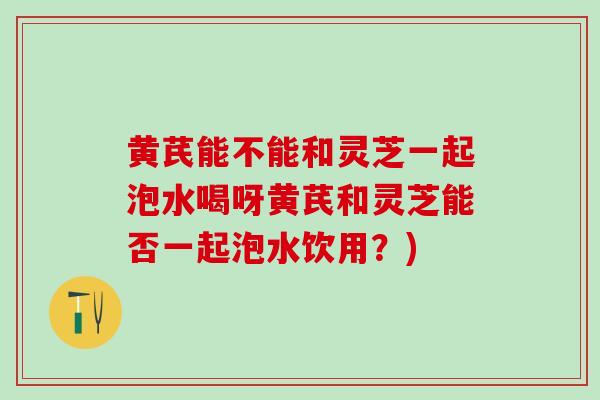 黄芪能不能和灵芝一起泡水喝呀黄芪和灵芝能否一起泡水饮用？)